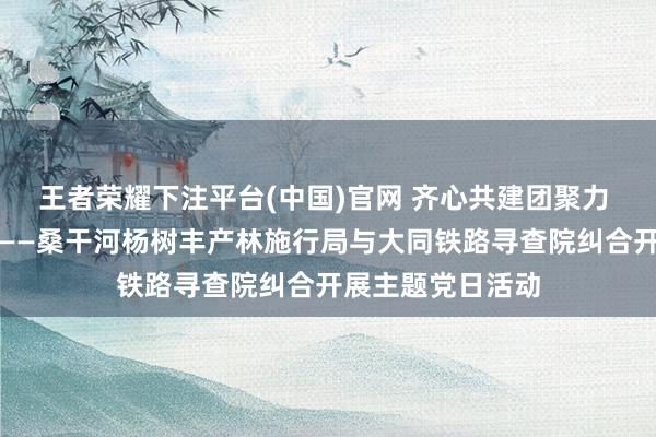 王者荣耀下注平台(中国)官网 齐心共建团聚力 植绿护绿促生态——桑干河杨树丰产林施行局与大同铁路寻查院纠合开展主题党日活动