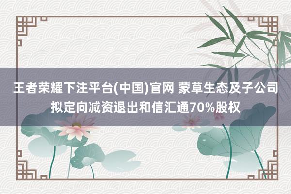 王者荣耀下注平台(中国)官网 蒙草生态及子公司拟定向减资退出和信汇通70%股权
