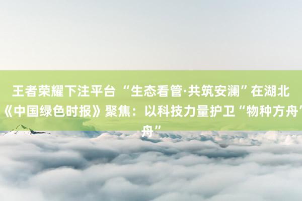 王者荣耀下注平台 “生态看管·共筑安澜”在湖北|《中国绿色时报》聚焦：以科技力量护卫“物种方舟”