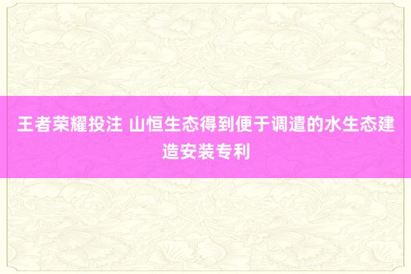王者荣耀投注 山恒生态得到便于调遣的水生态建造安装专利