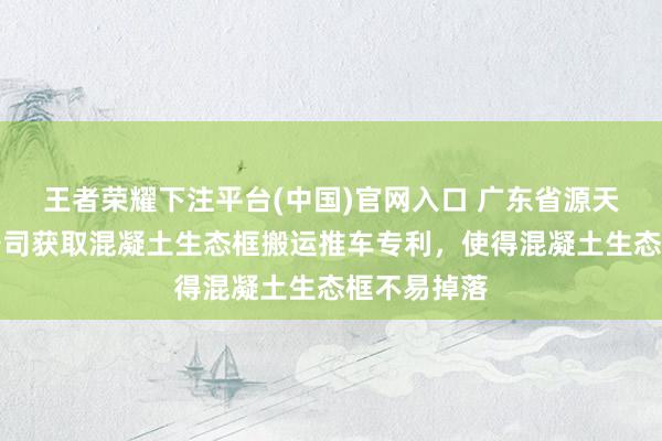 王者荣耀下注平台(中国)官网入口 广东省源天工程有限公司获取混凝土生态框搬运推车专利，使得混凝土生态框不易掉落