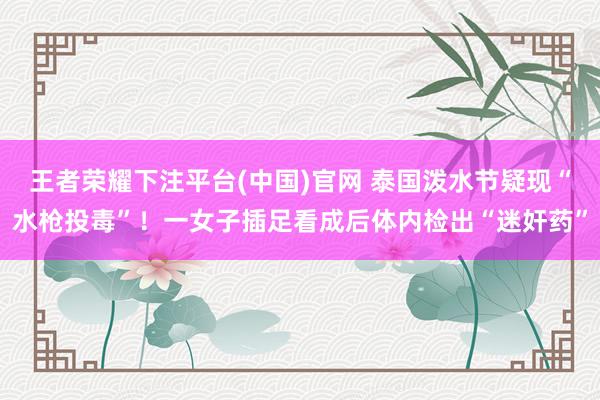 王者荣耀下注平台(中国)官网 泰国泼水节疑现“水枪投毒”！一女子插足看成后体内检出“迷奸药”