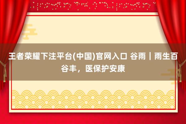 王者荣耀下注平台(中国)官网入口 谷雨｜雨生百谷丰，<a href=