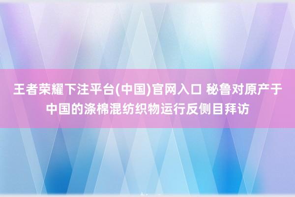 王者荣耀下注平台(中国)官网入口 秘鲁对原产于中国的涤棉混纺织物运行反侧目拜访