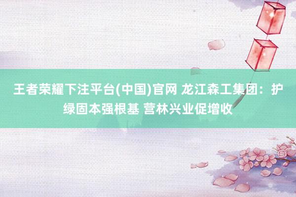 王者荣耀下注平台(中国)官网 龙江森工集团：护绿固本强根基 营林兴业促增收