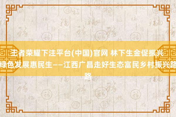 王者荣耀下注平台(中国)官网 林下生金促振兴 绿色发展惠民生——江西广昌走好生态富民乡村振兴路
