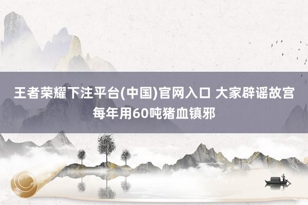 王者荣耀下注平台(中国)官网入口 大家辟谣故宫每年用60吨猪血镇邪