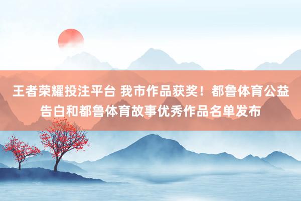 王者荣耀投注平台 我市作品获奖！都鲁体育公益告白和都鲁体育故事优秀作品名单发布
