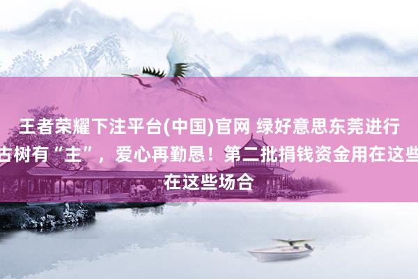 王者荣耀下注平台(中国)官网 绿好意思东莞进行时｜古树有“主”，爱心再勤恳！第二批捐钱资金用在这些场合