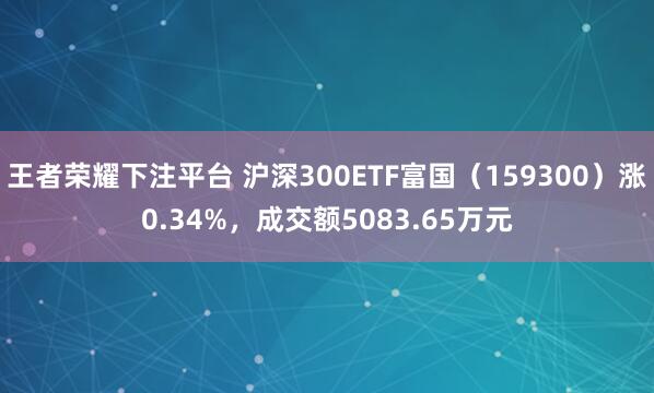 王者荣耀下注平台 沪深300ETF富国（159300）涨0.34%，成交额5083.65万元