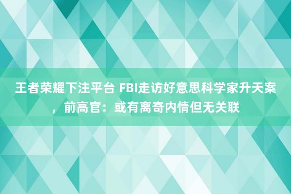 王者荣耀下注平台 FBI走访好意思科学家升天案，前高官：或有离奇内情但无关联