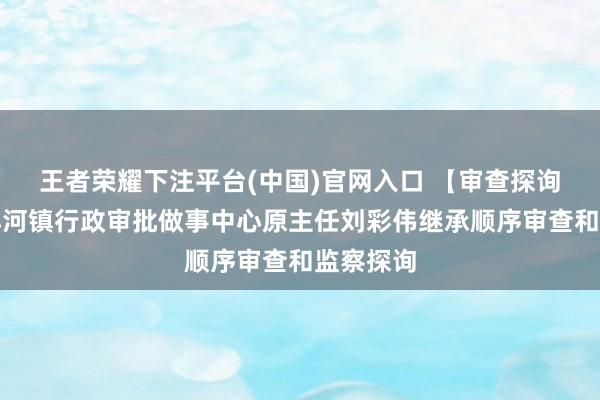王者荣耀下注平台(中国)官网入口 【审查探询】浚县小河镇行政审批做事中心原主任刘彩伟继承顺序审查和监察探询