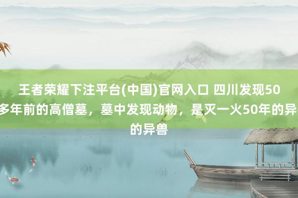 王者荣耀下注平台(中国)官网入口 四川发现500多年前的高僧墓，墓中发现动物，是灭一火50年的异兽