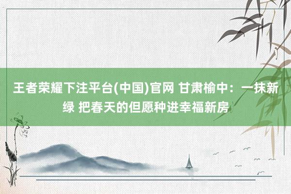王者荣耀下注平台(中国)官网 甘肃榆中：一抹新绿 把春天的但愿种进幸福新房