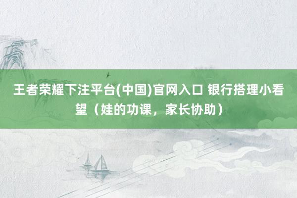 王者荣耀下注平台(中国)官网入口 银行搭理小看望（娃的功课，家长协助）