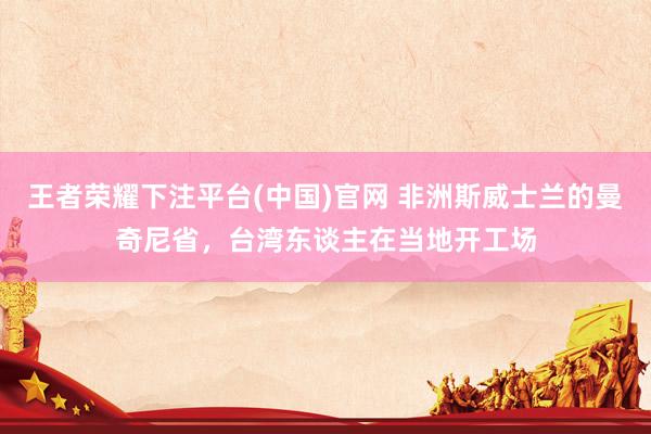 王者荣耀下注平台(中国)官网 非洲斯威士兰的曼奇尼省，台湾东谈主在当地开工场