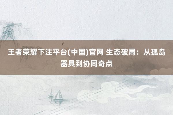 王者荣耀下注平台(中国)官网 生态破局：从孤岛器具到协同奇点