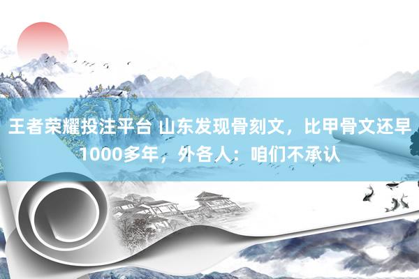 王者荣耀投注平台 山东发现骨刻文，比甲骨文还早1000多年，外各人：咱们不承认