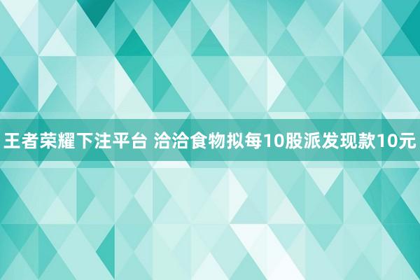 王者荣耀下注平台 洽洽食物拟每10股派发现款10元