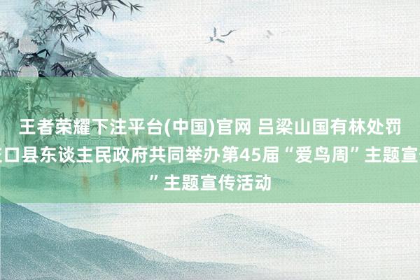王者荣耀下注平台(中国)官网 吕梁山国有林处罚局与交口县东谈主民政府共同举办第45届“爱鸟周”主题宣传活动