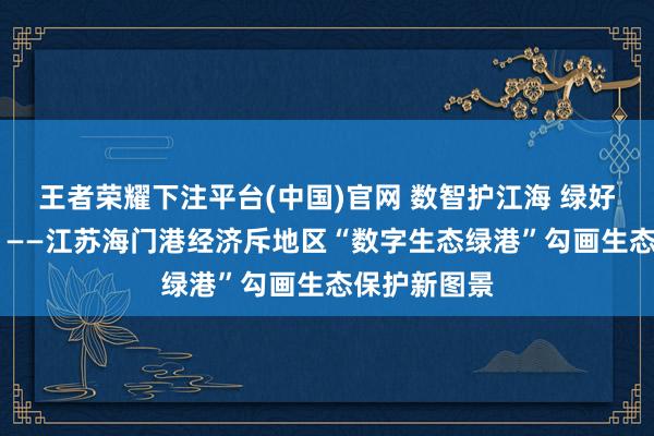 王者荣耀下注平台(中国)官网 数智护江海 绿好意思新海门 ——江苏海门港经济斥地区“数字生态绿港”勾画生态保护新图景