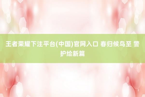 王者荣耀下注平台(中国)官网入口 春归候鸟至 警护绘新篇