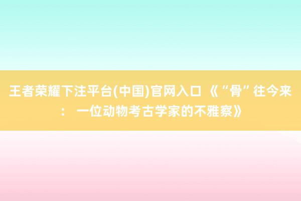 王者荣耀下注平台(中国)官网入口 《“骨”往今来： 一位动物考古学家的不雅察》