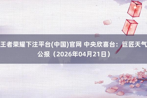 王者荣耀下注平台(中国)官网 中央欣喜台：巨匠天气公报（2026年04月21日）