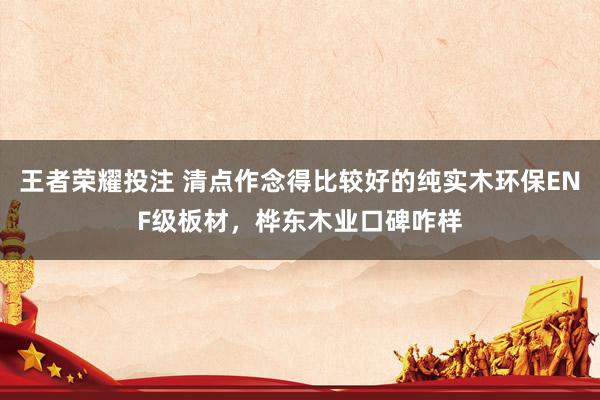 王者荣耀投注 清点作念得比较好的纯实木环保ENF级板材，桦东木业口碑咋样