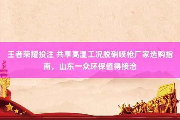 王者荣耀投注 共享高温工况脱硝喷枪厂家选购指南，山东一众环保值得接洽