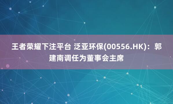 王者荣耀下注平台 泛亚环保(00556.HK)：郭建南调任为董事会主席