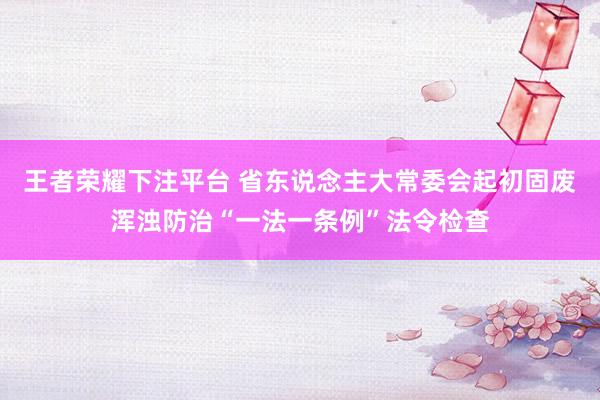 王者荣耀下注平台 省东说念主大常委会起初固废浑浊防治“一法一条例”法令检查