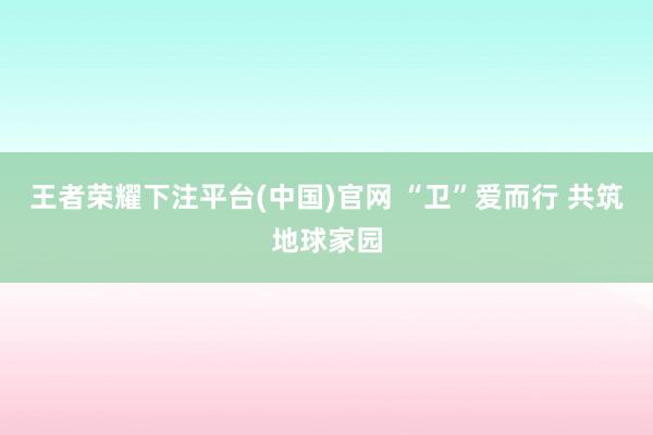 王者荣耀下注平台(中国)官网 “卫”爱而行 共筑地球家园