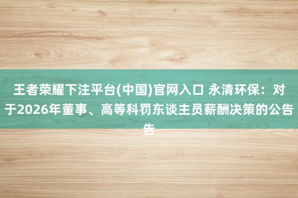 王者荣耀下注平台(中国)官网入口 永清环保：对于2026年董事、高等科罚东谈主员薪酬决策的公告