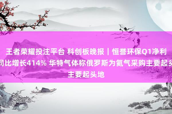 王者荣耀投注平台 科创板晚报｜恒誉环保Q1净利润同比增长414% 华特气体称俄罗斯为氦气采购主要起头地