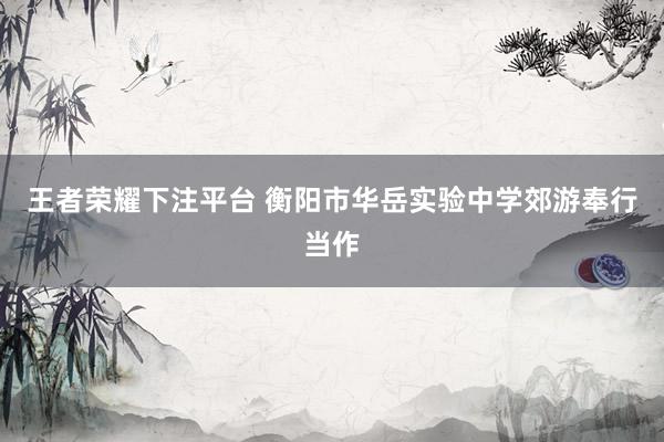王者荣耀下注平台 衡阳市华岳实验中学郊游奉行当作