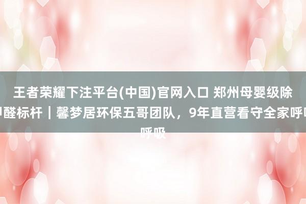 王者荣耀下注平台(中国)官网入口 郑州母婴级除甲醛标杆｜馨梦居环保五哥团队，9年直营看守全家呼吸