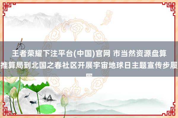 王者荣耀下注平台(中国)官网 市当然资源盘算推算局到北国之春社区开展宇宙地球日主题宣传步履