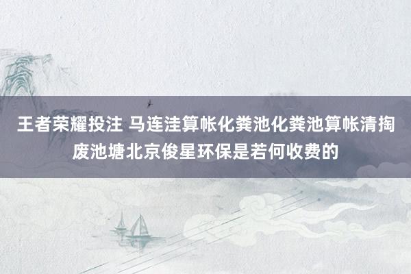 王者荣耀投注 马连洼算帐化粪池化粪池算帐清掏废池塘北京俊星环保是若何收费的