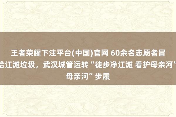 王者荣耀下注平台(中国)官网 60余名志愿者冒雨捡拾江滩垃圾，武汉城管运转“徒步净江滩 看护母亲河”步履