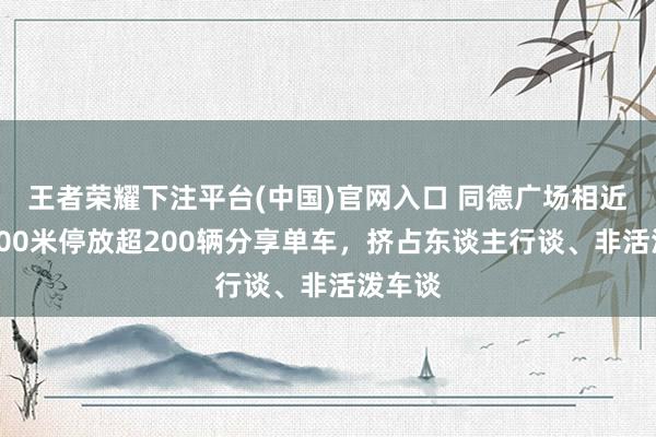 王者荣耀下注平台(中国)官网入口 同德广场相近不到200米停放超200辆分享单车，挤占东谈主行谈、非活泼车谈
