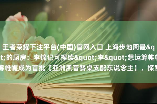 王者荣耀下注平台(中国)官网入口 上海步地周最"有说念理"的厨房：李锦记可捏续"李"想运筹帷幄成为首批【亚洲夙昔餐桌支配东说念主】，探索亚洲饮食的绿色夙昔
