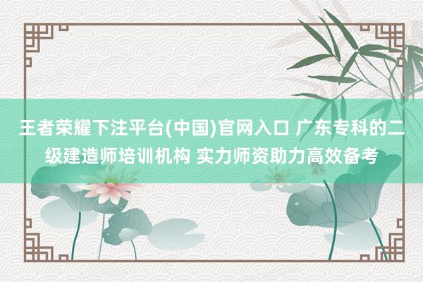 王者荣耀下注平台(中国)官网入口 广东专科的二级建造师培训机构 实力师资助力高效备考