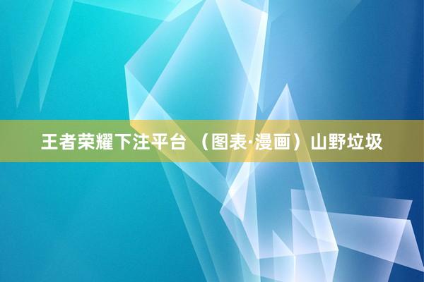 王者荣耀下注平台 （图表·漫画）山野垃圾