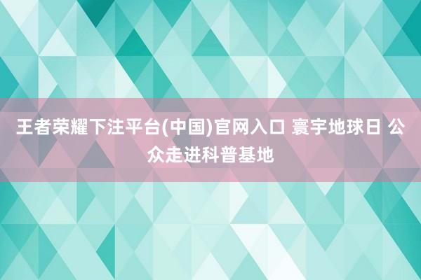 王者荣耀下注平台(中国)官网入口 寰宇地球日 公众走进科普基地