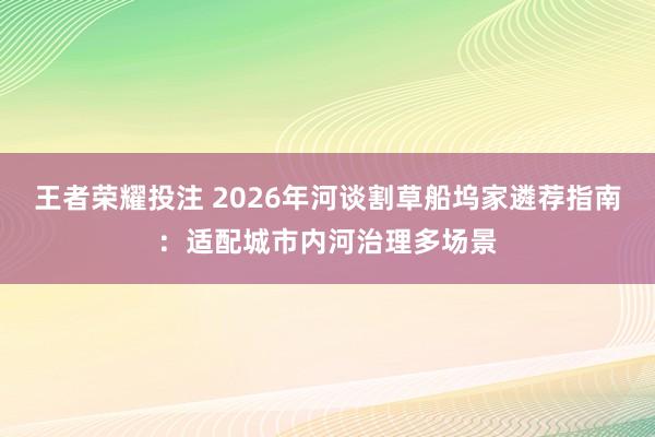 王者荣耀投注 2026年河谈割草船坞家遴荐指南：适配城市内河治理多场景