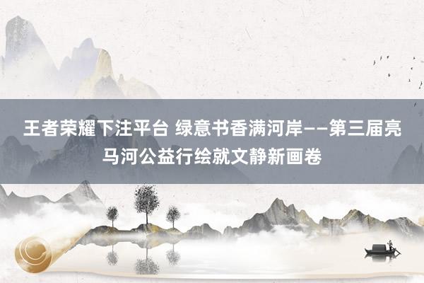 王者荣耀下注平台 绿意书香满河岸——第三届亮马河公益行绘就文静新画卷