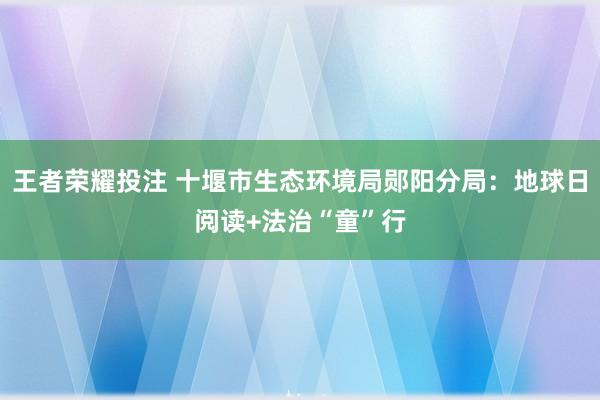 王者荣耀投注 十堰市生态环境局郧阳分局：地球日阅读+法治“童”行