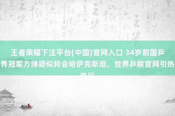 王者荣耀下注平台(中国)官网入口 34岁前国乒世界冠军方博疑似转会哈萨克斯坦，世界乒联官网引热议