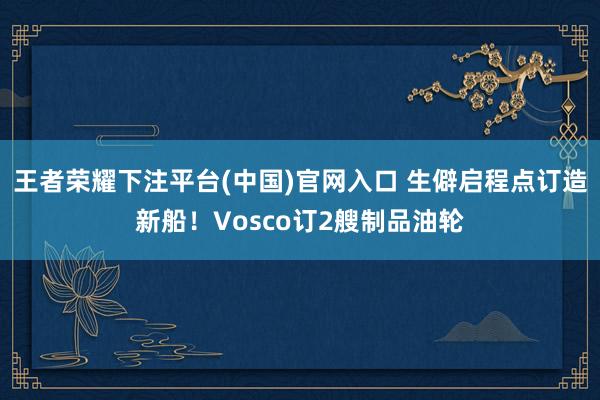 王者荣耀下注平台(中国)官网入口 生僻启程点订造新船！Vosco订2艘制品油轮